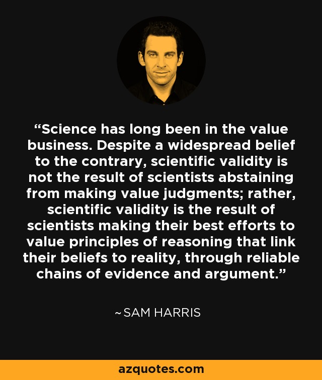 Science has long been in the value business. Despite a widespread belief to the contrary, scientific validity is not the result of scientists abstaining from making value judgments; rather, scientific validity is the result of scientists making their best efforts to value principles of reasoning that link their beliefs to reality, through reliable chains of evidence and argument. - Sam Harris