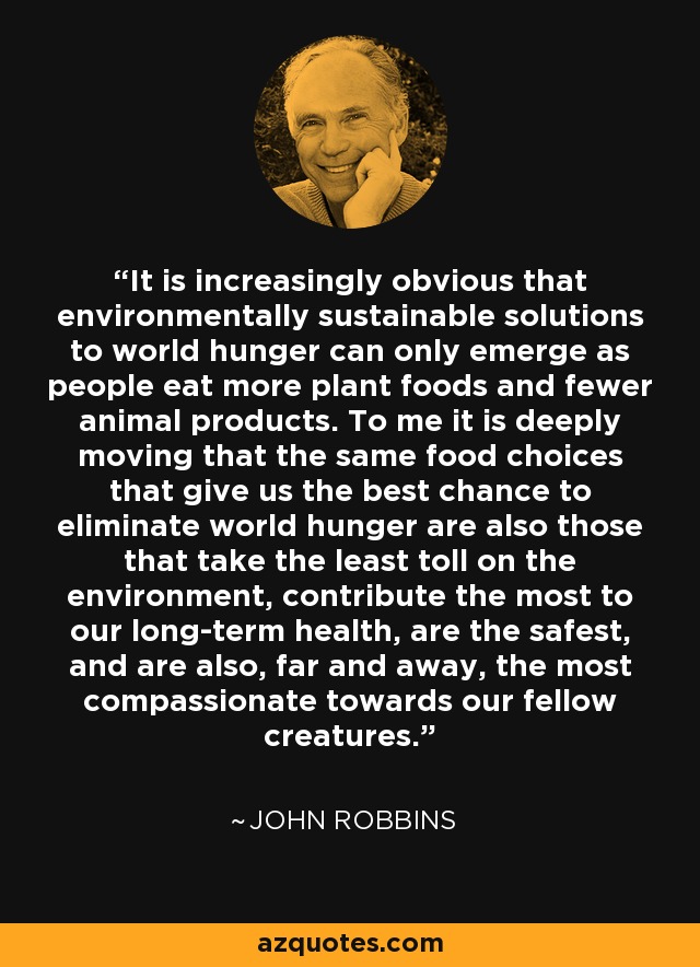 It is increasingly obvious that environmentally sustainable solutions to world hunger can only emerge as people eat more plant foods and fewer animal products. To me it is deeply moving that the same food choices that give us the best chance to eliminate world hunger are also those that take the least toll on the environment, contribute the most to our long-term health, are the safest, and are also, far and away, the most compassionate towards our fellow creatures. - John Robbins