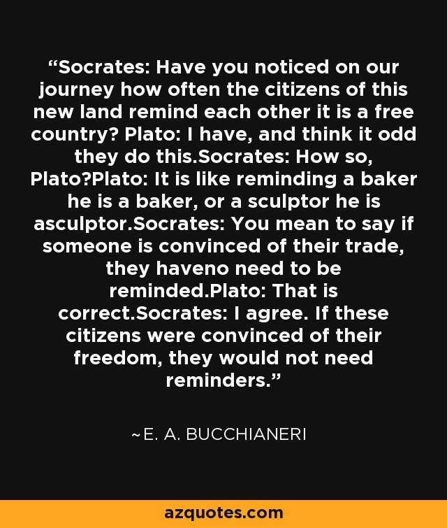 Socrates: Have you noticed on our journey how often the citizens of this new land remind each other it is a free country? Plato: I have, and think it odd they do this.Socrates: How so, Plato?Plato: It is like reminding a baker he is a baker, or a sculptor he is asculptor.Socrates: You mean to say if someone is convinced of their trade, they haveno need to be reminded.Plato: That is correct.Socrates: I agree. If these citizens were convinced of their freedom, they would not need reminders. - E. A. Bucchianeri