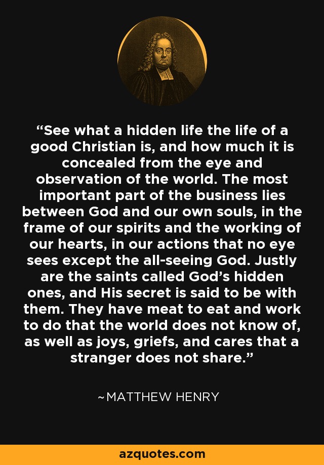 See what a hidden life the life of a good Christian is, and how much it is concealed from the eye and observation of the world. The most important part of the business lies between God and our own souls, in the frame of our spirits and the working of our hearts, in our actions that no eye sees except the all-seeing God. Justly are the saints called God's hidden ones, and His secret is said to be with them. They have meat to eat and work to do that the world does not know of, as well as joys, griefs, and cares that a stranger does not share. - Matthew Henry