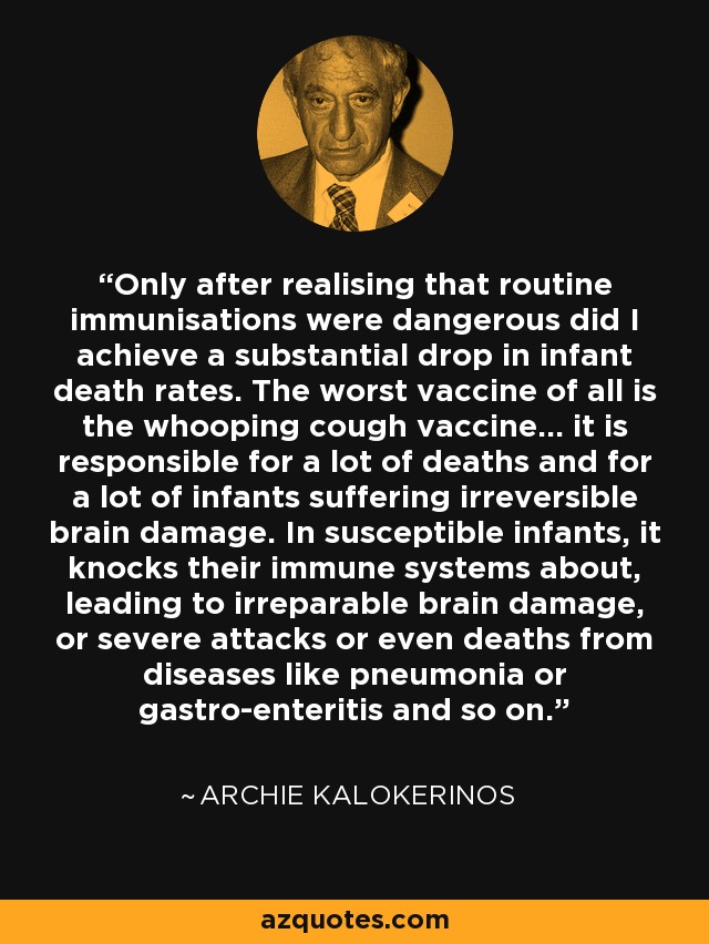 Only after realising that routine immunisations were dangerous did I achieve a substantial drop in infant death rates. The worst vaccine of all is the whooping cough vaccine... it is responsible for a lot of deaths and for a lot of infants suffering irreversible brain damage. In susceptible infants, it knocks their immune systems about, leading to irreparable brain damage, or severe attacks or even deaths from diseases like pneumonia or gastro-enteritis and so on. - Archie Kalokerinos