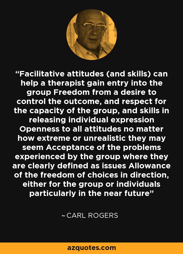 Facilitative attitudes (and skills) can help a therapist gain entry into the group Freedom from a desire to control the outcome, and respect for the capacity of the group, and skills in releasing individual expression Openness to all attitudes no matter how extreme or unrealistic they may seem Acceptance of the problems experienced by the group where they are clearly defined as issues Allowance of the freedom of choices in direction, either for the group or individuals particularly in the near future - Carl Rogers