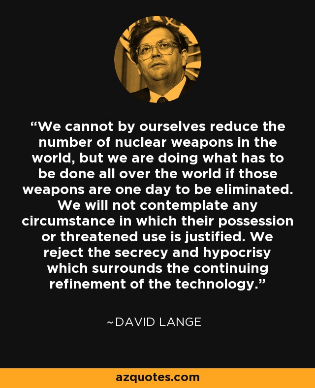 We cannot by ourselves reduce the number of nuclear weapons in the world, but we are doing what has to be done all over the world if those weapons are one day to be eliminated. We will not contemplate any circumstance in which their possession or threatened use is justified. We reject the secrecy and hypocrisy which surrounds the continuing refinement of the technology. - David Lange