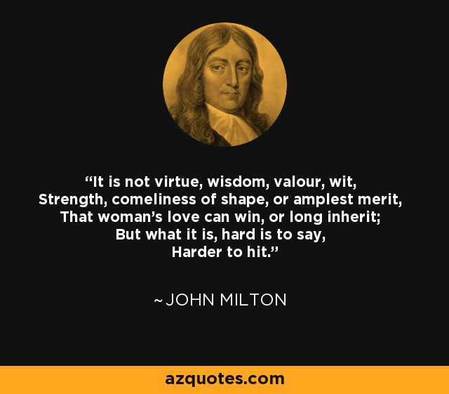 It is not virtue, wisdom, valour, wit, Strength, comeliness of shape, or amplest merit, That woman's love can win, or long inherit; But what it is, hard is to say, Harder to hit. - John Milton