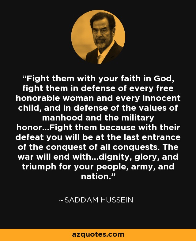 Fight them with your faith in God, fight them in defense of every free honorable woman and every innocent child, and in defense of the values of manhood and the military honor...Fight them because with their defeat you will be at the last entrance of the conquest of all conquests. The war will end with...dignity, glory, and triumph for your people, army, and nation. - Saddam Hussein