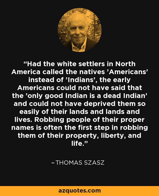 Had the white settlers in North America called the natives 'Americans' instead of 'Indians', the early Americans could not have said that the 'only good Indian is a dead Indian' and could not have deprived them so easily of their lands and lands and lives. Robbing people of their proper names is often the first step in robbing them of their property, liberty, and life. - Thomas Szasz