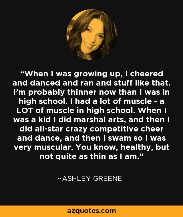 When I was growing up, I cheered and danced and ran and stuff like that. I'm probably thinner now than I was in high school. I had a lot of muscle - a LOT of muscle in high school. When I was a kid I did marshal arts, and then I did all-star crazy competitive cheer and dance, and then I swam so I was very muscular. You know, healthy, but not quite as thin as I am. - Ashley Greene
