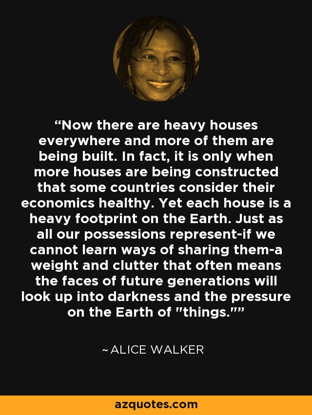 Now there are heavy houses everywhere and more of them are being built. In fact, it is only when more houses are being constructed that some countries consider their economics healthy. Yet each house is a heavy footprint on the Earth. Just as all our possessions represent-if we cannot learn ways of sharing them-a weight and clutter that often means the faces of future generations will look up into darkness and the pressure on the Earth of 