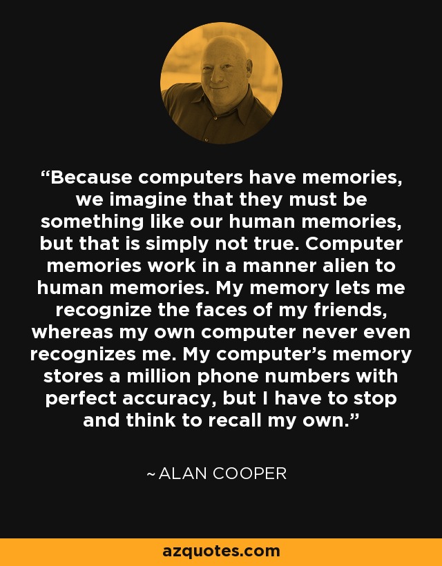 Because computers have memories, we imagine that they must be something like our human memories, but that is simply not true. Computer memories work in a manner alien to human memories. My memory lets me recognize the faces of my friends, whereas my own computer never even recognizes me. My computer's memory stores a million phone numbers with perfect accuracy, but I have to stop and think to recall my own. - Alan Cooper