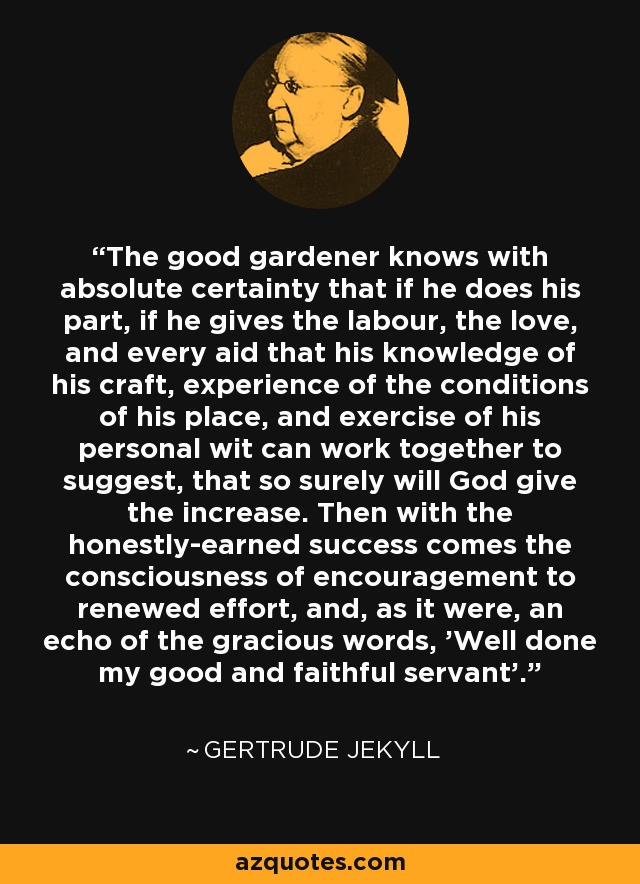 The good gardener knows with absolute certainty that if he does his part, if he gives the labour, the love, and every aid that his knowledge of his craft, experience of the conditions of his place, and exercise of his personal wit can work together to suggest, that so surely will God give the increase. Then with the honestly-earned success comes the consciousness of encouragement to renewed effort, and, as it were, an echo of the gracious words, 'Well done my good and faithful servant'. - Gertrude Jekyll