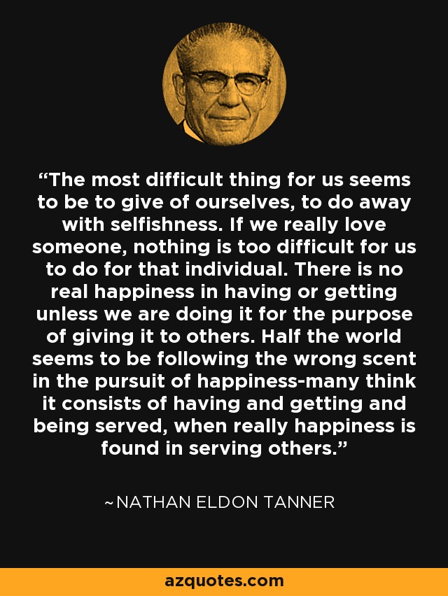 The most difficult thing for us seems to be to give of ourselves, to do away with selfishness. If we really love someone, nothing is too difficult for us to do for that individual. There is no real happiness in having or getting unless we are doing it for the purpose of giving it to others. Half the world seems to be following the wrong scent in the pursuit of happiness-many think it consists of having and getting and being served, when really happiness is found in serving others. - Nathan Eldon Tanner