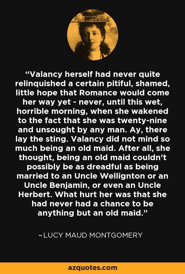 Valancy herself had never quite relinquished a certain pitiful, shamed, little hope that Romance would come her way yet - never, until this wet, horrible morning, when she wakened to the fact that she was twenty-nine and unsought by any man. Ay, there lay the sting. Valancy did not mind so much being an old maid. After all, she thought, being an old maid couldn’t possibly be as dreadful as being married to an Uncle Wellignton or an Uncle Benjamin, or even an Uncle Herbert. What hurt her was that she had never had a chance to be anything but an old maid. - Lucy Maud Montgomery