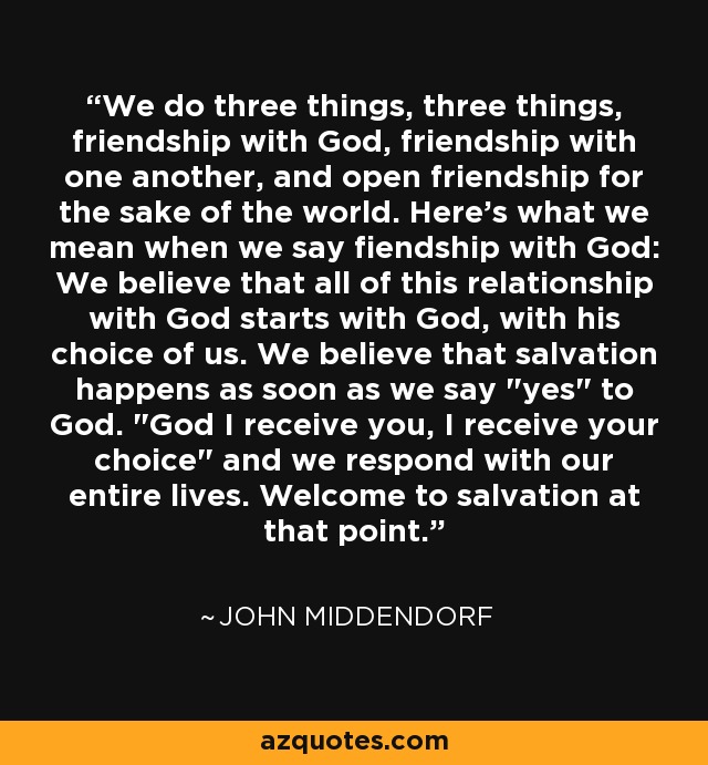 We do three things, three things, friendship with God, friendship with one another, and open friendship for the sake of the world. Here's what we mean when we say fiendship with God: We believe that all of this relationship with God starts with God, with his choice of us. We believe that salvation happens as soon as we say 