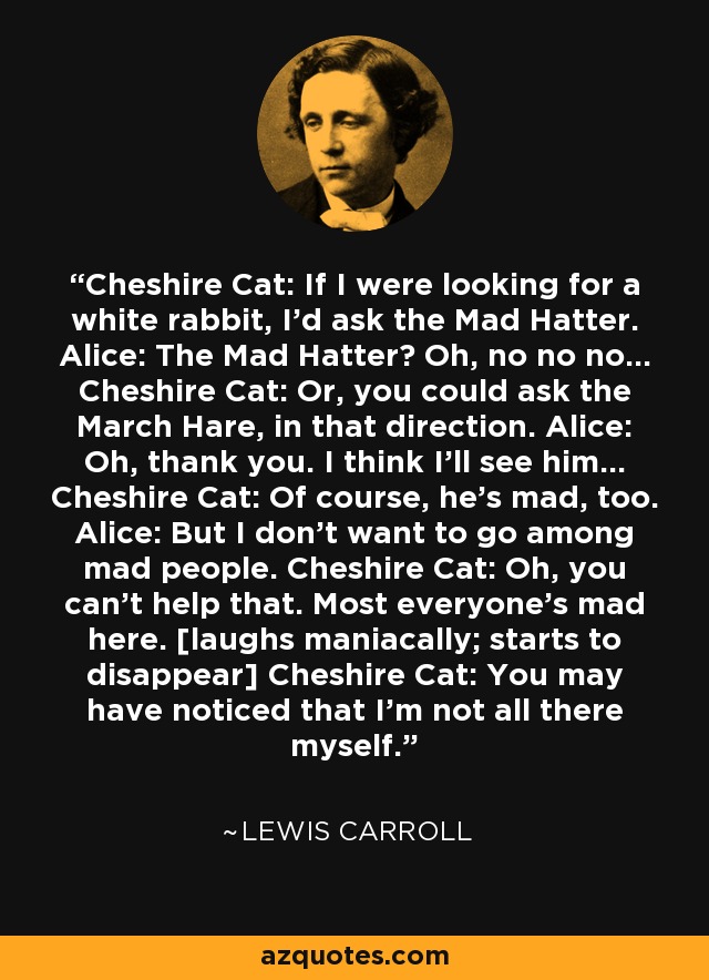 Cheshire Cat: If I were looking for a white rabbit, I'd ask the Mad Hatter. Alice: The Mad Hatter? Oh, no no no... Cheshire Cat: Or, you could ask the March Hare, in that direction. Alice: Oh, thank you. I think I'll see him... Cheshire Cat: Of course, he's mad, too. Alice: But I don't want to go among mad people. Cheshire Cat: Oh, you can't help that. Most everyone's mad here. [laughs maniacally; starts to disappear] Cheshire Cat: You may have noticed that I'm not all there myself. - Lewis Carroll