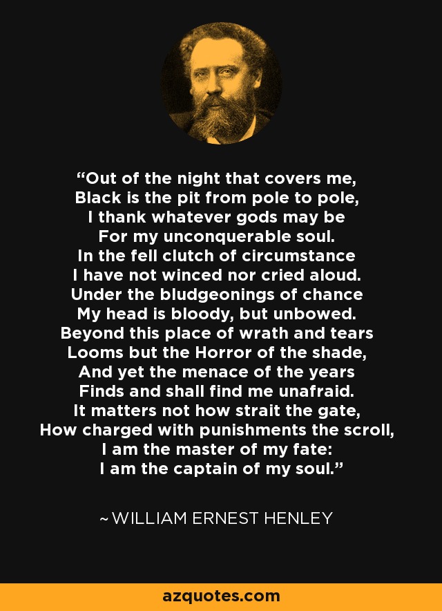 Out of the night that covers me, Black is the pit from pole to pole, I thank whatever gods may be For my unconquerable soul. In the fell clutch of circumstance I have not winced nor cried aloud. Under the bludgeonings of chance My head is bloody, but unbowed. Beyond this place of wrath and tears Looms but the Horror of the shade, And yet the menace of the years Finds and shall find me unafraid. It matters not how strait the gate, How charged with punishments the scroll, I am the master of my fate: I am the captain of my soul. - William Ernest Henley