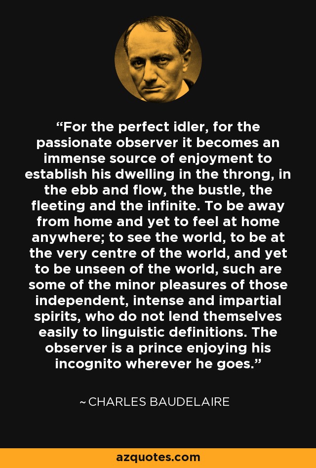 For the perfect idler, for the passionate observer it becomes an immense source of enjoyment to establish his dwelling in the throng, in the ebb and flow, the bustle, the fleeting and the infinite. To be away from home and yet to feel at home anywhere; to see the world, to be at the very centre of the world, and yet to be unseen of the world, such are some of the minor pleasures of those independent, intense and impartial spirits, who do not lend themselves easily to linguistic definitions. The observer is a prince enjoying his incognito wherever he goes. - Charles Baudelaire