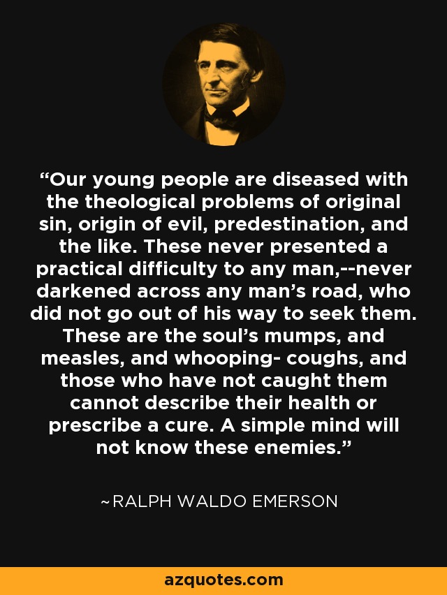 Our young people are diseased with the theological problems of original sin, origin of evil, predestination, and the like. These never presented a practical difficulty to any man,--never darkened across any man's road, who did not go out of his way to seek them. These are the soul's mumps, and measles, and whooping- coughs, and those who have not caught them cannot describe their health or prescribe a cure. A simple mind will not know these enemies. - Ralph Waldo Emerson