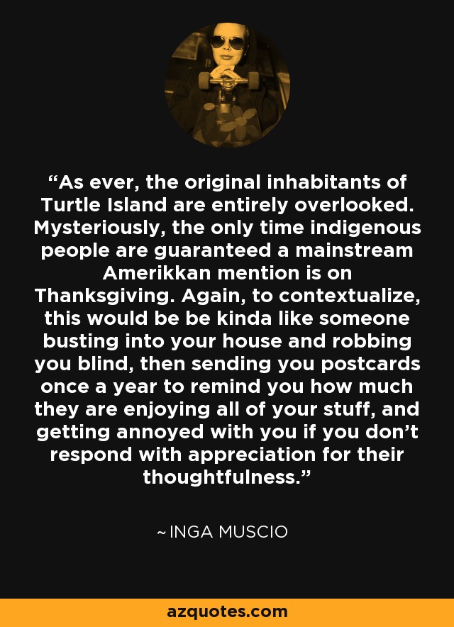 As ever, the original inhabitants of Turtle Island are entirely overlooked. Mysteriously, the only time indigenous people are guaranteed a mainstream Amerikkan mention is on Thanksgiving. Again, to contextualize, this would be be kinda like someone busting into your house and robbing you blind, then sending you postcards once a year to remind you how much they are enjoying all of your stuff, and getting annoyed with you if you don't respond with appreciation for their thoughtfulness. - Inga Muscio