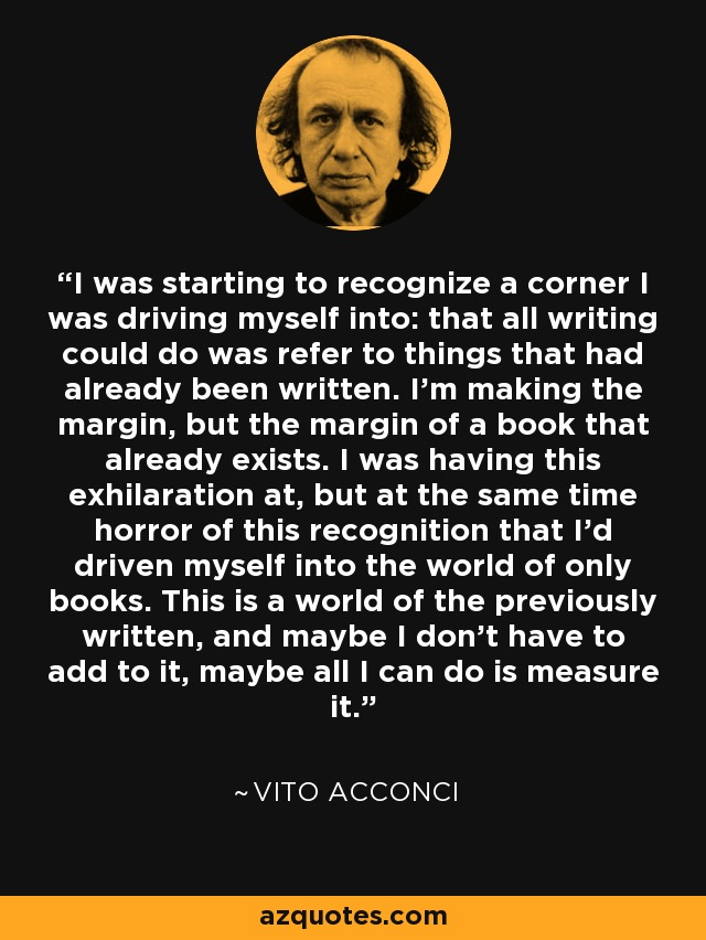 I was starting to recognize a corner I was driving myself into: that all writing could do was refer to things that had already been written. I'm making the margin, but the margin of a book that already exists. I was having this exhilaration at, but at the same time horror of this recognition that I'd driven myself into the world of only books. This is a world of the previously written, and maybe I don't have to add to it, maybe all I can do is measure it. - Vito Acconci