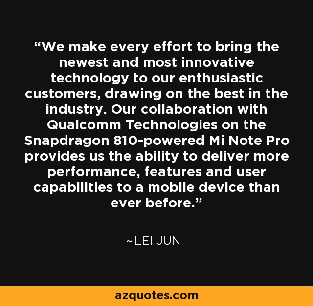 We make every effort to bring the newest and most innovative technology to our enthusiastic customers, drawing on the best in the industry. Our collaboration with Qualcomm Technologies on the Snapdragon 810-powered Mi Note Pro provides us the ability to deliver more performance, features and user capabilities to a mobile device than ever before. - Lei Jun