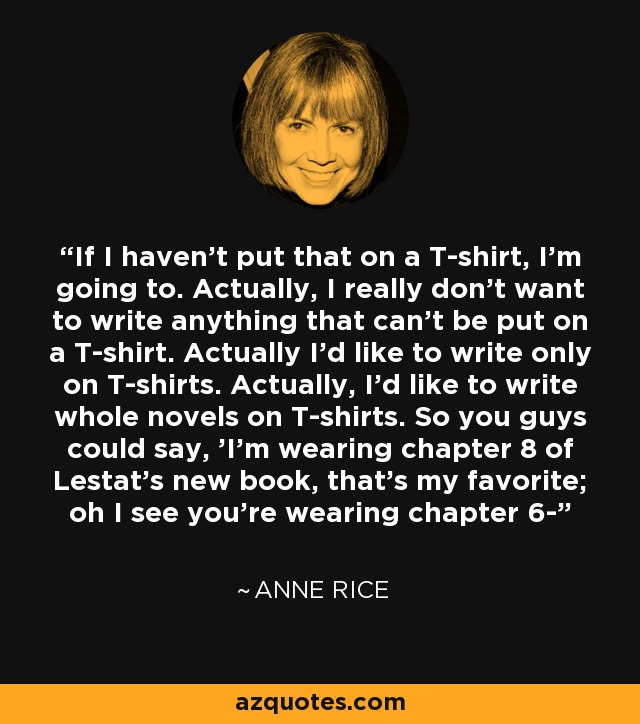 If I haven't put that on a T-shirt, I'm going to. Actually, I really don't want to write anything that can't be put on a T-shirt. Actually I'd like to write only on T-shirts. Actually, I'd like to write whole novels on T-shirts. So you guys could say, 'I'm wearing chapter 8 of Lestat's new book, that's my favorite; oh I see you're wearing chapter 6- - Anne Rice