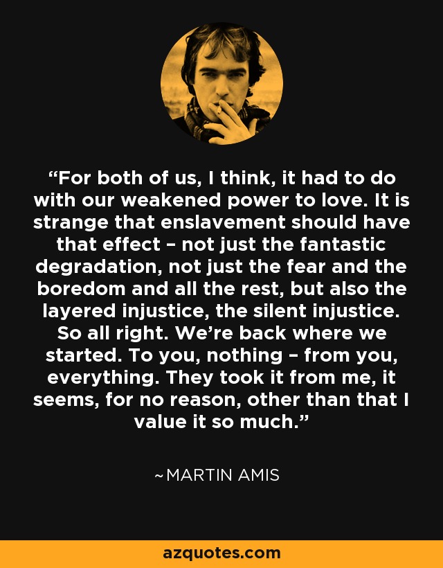 For both of us, I think, it had to do with our weakened power to love. It is strange that enslavement should have that effect – not just the fantastic degradation, not just the fear and the boredom and all the rest, but also the layered injustice, the silent injustice. So all right. We’re back where we started. To you, nothing – from you, everything. They took it from me, it seems, for no reason, other than that I value it so much. - Martin Amis