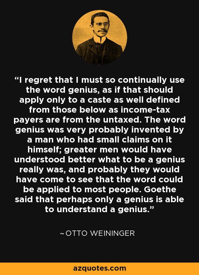 I regret that I must so continually use the word genius, as if that should apply only to a caste as well defined from those below as income-tax payers are from the untaxed. The word genius was very probably invented by a man who had small claims on it himself; greater men would have understood better what to be a genius really was, and probably they would have come to see that the word could be applied to most people. Goethe said that perhaps only a genius is able to understand a genius. - Otto Weininger