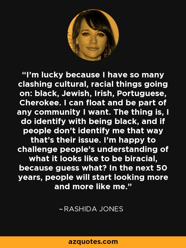 I'm lucky because I have so many clashing cultural, racial things going on: black, Jewish, Irish, Portuguese, Cherokee. I can float and be part of any community I want. The thing is, I do identify with being black, and if people don't identify me that way that's their issue. I’m happy to challenge people's understanding of what it looks like to be biracial, because guess what? In the next 50 years, people will start looking more and more like me. - Rashida Jones