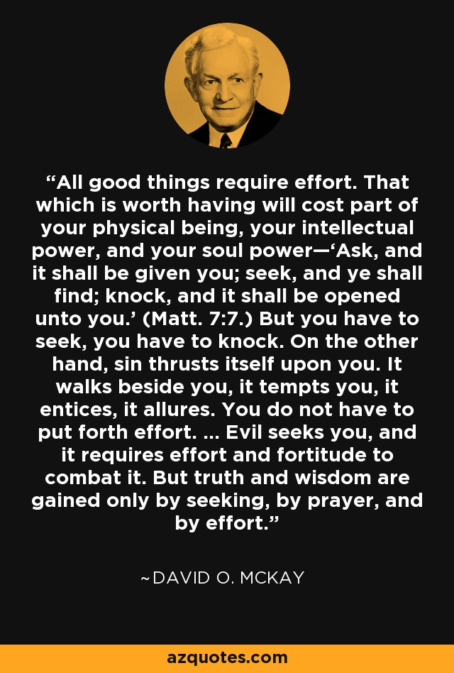 All good things require effort. That which is worth having will cost part of your physical being, your intellectual power, and your soul power—‘Ask, and it shall be given you; seek, and ye shall find; knock, and it shall be opened unto you.’ (Matt. 7:7.) But you have to seek, you have to knock. On the other hand, sin thrusts itself upon you. It walks beside you, it tempts you, it entices, it allures. You do not have to put forth effort. … Evil seeks you, and it requires effort and fortitude to combat it. But truth and wisdom are gained only by seeking, by prayer, and by effort. - David O. McKay