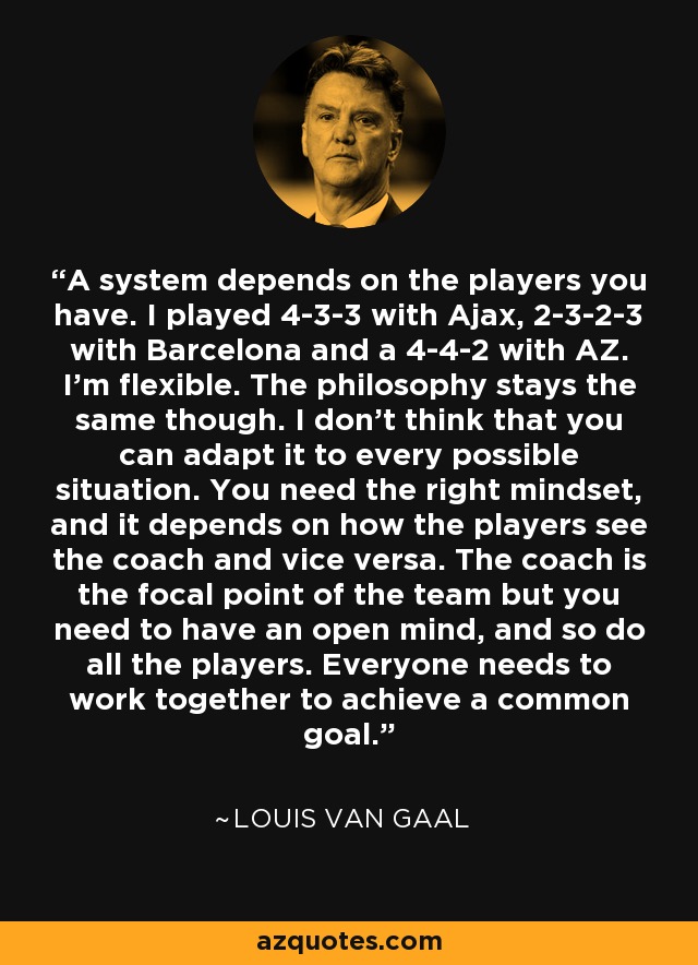 A system depends on the players you have. I played 4-3-3 with Ajax, 2-3-2-3 with Barcelona and a 4-4-2 with AZ. I'm flexible. The philosophy stays the same though. I don't think that you can adapt it to every possible situation. You need the right mindset, and it depends on how the players see the coach and vice versa. The coach is the focal point of the team but you need to have an open mind, and so do all the players. Everyone needs to work together to achieve a common goal. - Louis van Gaal