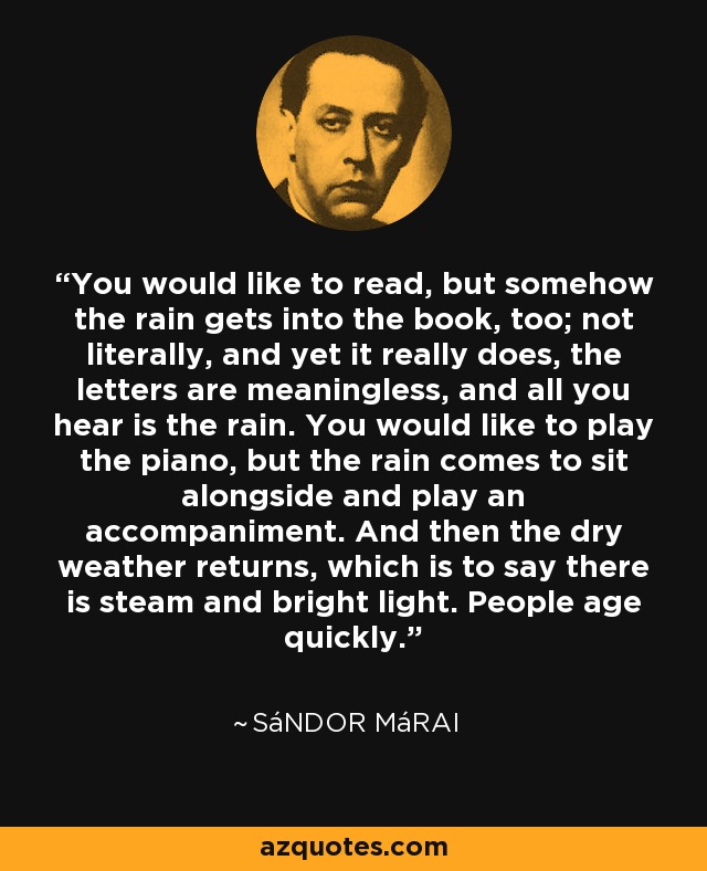 You would like to read, but somehow the rain gets into the book, too; not literally, and yet it really does, the letters are meaningless, and all you hear is the rain. You would like to play the piano, but the rain comes to sit alongside and play an accompaniment. And then the dry weather returns, which is to say there is steam and bright light. People age quickly. - Sándor Márai