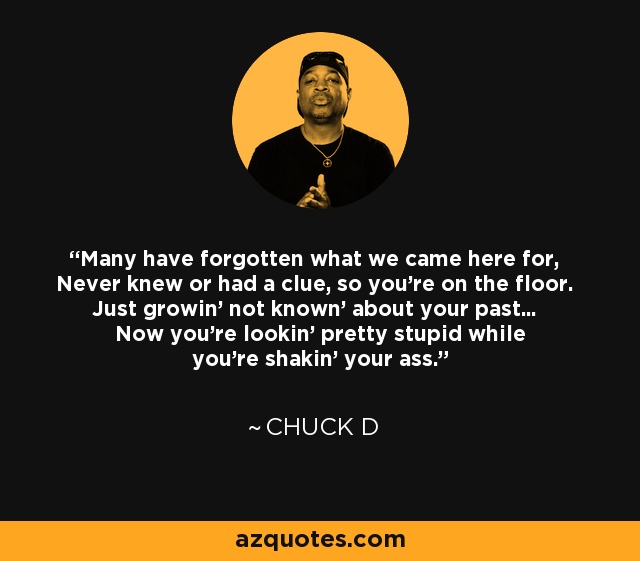 Many have forgotten what we came here for, Never knew or had a clue, so you're on the floor. Just growin' not known' about your past... Now you're lookin' pretty stupid while you're shakin' your ass. - Chuck D