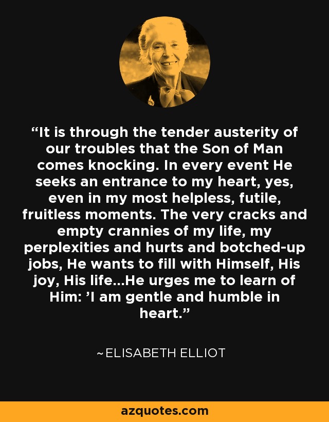 It is through the tender austerity of our troubles that the Son of Man comes knocking. In every event He seeks an entrance to my heart, yes, even in my most helpless, futile, fruitless moments. The very cracks and empty crannies of my life, my perplexities and hurts and botched-up jobs, He wants to fill with Himself, His joy, His life...He urges me to learn of Him: 'I am gentle and humble in heart. - Elisabeth Elliot