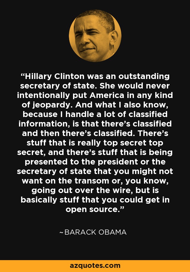 Hillary Clinton was an outstanding secretary of state. She would never intentionally put America in any kind of jeopardy. And what I also know, because I handle a lot of classified information, is that there's classified and then there's classified. There's stuff that is really top secret top secret, and there's stuff that is being presented to the president or the secretary of state that you might not want on the transom or, you know, going out over the wire, but is basically stuff that you could get in open source. - Barack Obama