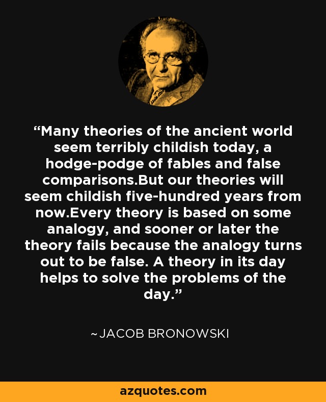 Many theories of the ancient world seem terribly childish today, a hodge-podge of fables and false comparisons.But our theories will seem childish five-hundred years from now.Every theory is based on some analogy, and sooner or later the theory fails because the analogy turns out to be false. A theory in its day helps to solve the problems of the day. - Jacob Bronowski