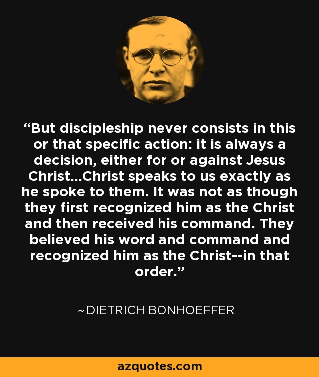 But discipleship never consists in this or that specific action: it is always a decision, either for or against Jesus Christ...Christ speaks to us exactly as he spoke to them. It was not as though they first recognized him as the Christ and then received his command. They believed his word and command and recognized him as the Christ--in that order. - Dietrich Bonhoeffer