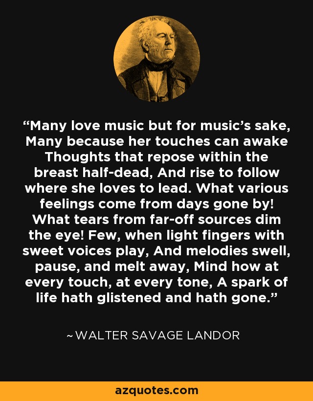 Many love music but for music's sake, Many because her touches can awake Thoughts that repose within the breast half-dead, And rise to follow where she loves to lead. What various feelings come from days gone by! What tears from far-off sources dim the eye! Few, when light fingers with sweet voices play, And melodies swell, pause, and melt away, Mind how at every touch, at every tone, A spark of life hath glistened and hath gone. - Walter Savage Landor