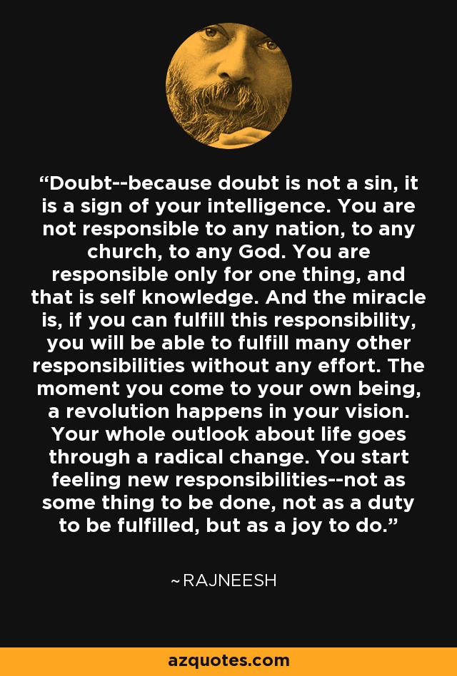 Doubt--because doubt is not a sin, it is a sign of your intelligence. You are not responsible to any nation, to any church, to any God. You are responsible only for one thing, and that is self knowledge. And the miracle is, if you can fulfill this responsibility, you will be able to fulfill many other responsibilities without any effort. The moment you come to your own being, a revolution happens in your vision. Your whole outlook about life goes through a radical change. You start feeling new responsibilities--not as some thing to be done, not as a duty to be fulfilled, but as a joy to do. - Rajneesh