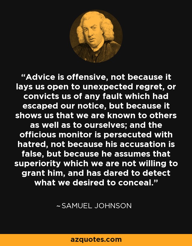 Advice is offensive, not because it lays us open to unexpected regret, or convicts us of any fault which had escaped our notice, but because it shows us that we are known to others as well as to ourselves; and the officious monitor is persecuted with hatred, not because his accusation is false, but because he assumes that superiority which we are not willing to grant him, and has dared to detect what we desired to conceal. - Samuel Johnson