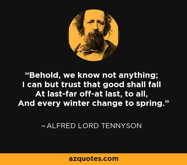 Behold, we know not anything; I can but trust that good shall fall At last-far off-at last, to all, And every winter change to spring. - Alfred Lord Tennyson