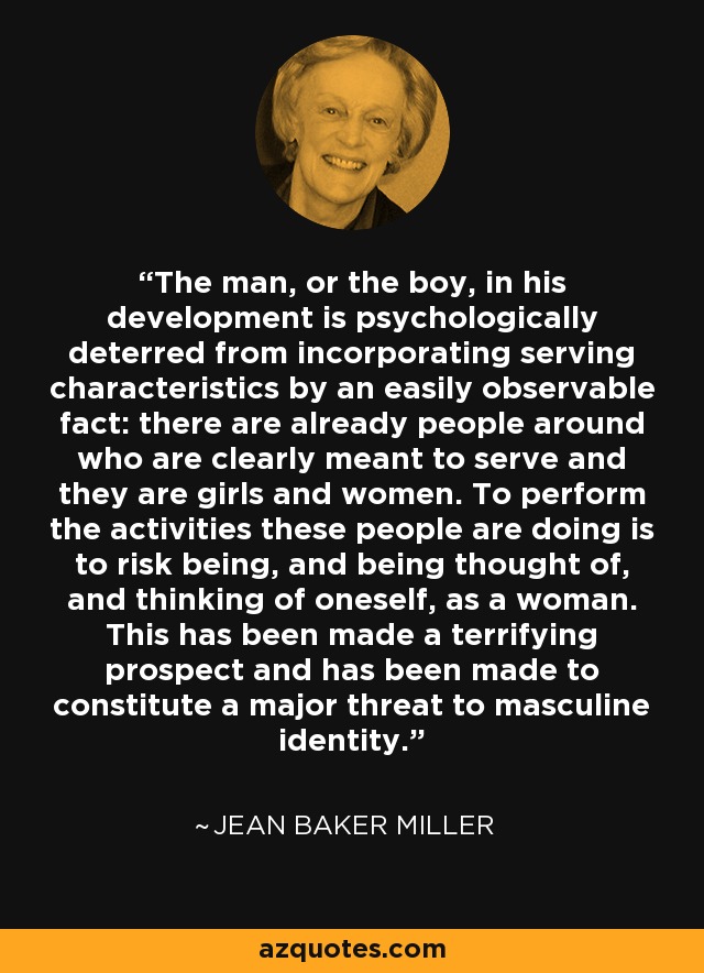 The man, or the boy, in his development is psychologically deterred from incorporating serving characteristics by an easily observable fact: there are already people around who are clearly meant to serve and they are girls and women. To perform the activities these people are doing is to risk being, and being thought of, and thinking of oneself, as a woman. This has been made a terrifying prospect and has been made to constitute a major threat to masculine identity. - Jean Baker Miller The man, or the boy, in his development is psychologically deterred from incorporating serving characteristics by an easily observable fact: there are already people around who are clearly meant to serve and they are girls and women. To perform the activities these people are doing is to risk being, and being thought of, and thinking of oneself, as a woman. This has been made a terrifying prospect and has been made to constitute a major threat to masculine identity. - Jean Baker Miller