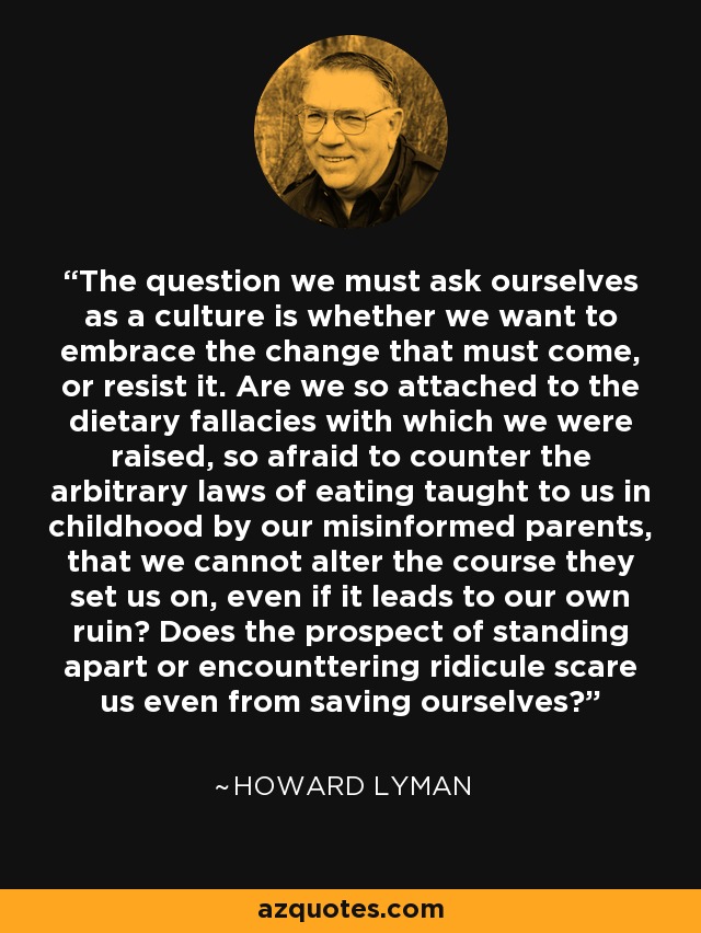 The question we must ask ourselves as a culture is whether we want to embrace the change that must come, or resist it. Are we so attached to the dietary fallacies with which we were raised, so afraid to counter the arbitrary laws of eating taught to us in childhood by our misinformed parents, that we cannot alter the course they set us on, even if it leads to our own ruin? Does the prospect of standing apart or encounttering ridicule scare us even from saving ourselves? - Howard Lyman