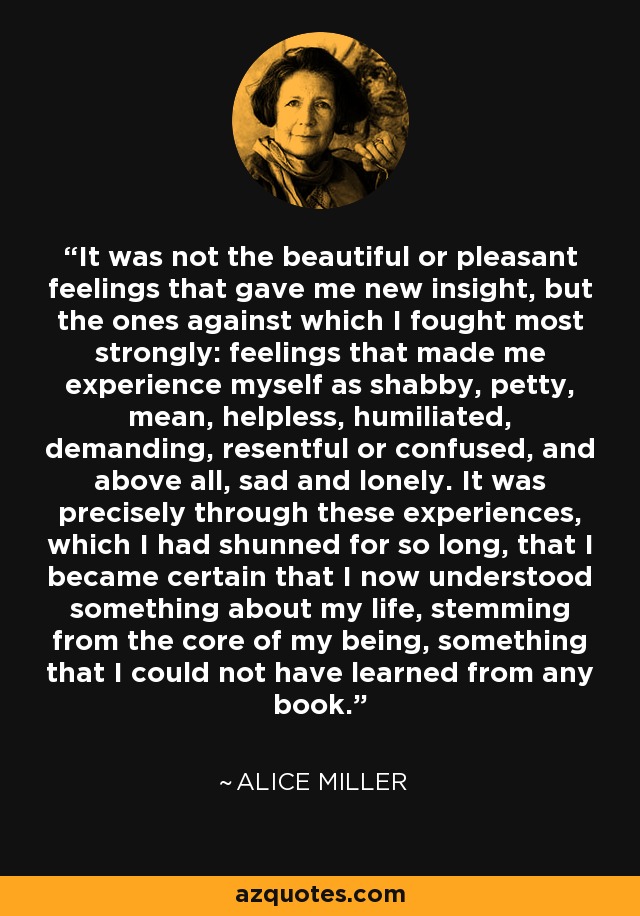 It was not the beautiful or pleasant feelings that gave me new insight, but the ones against which I fought most strongly: feelings that made me experience myself as shabby, petty, mean, helpless, humiliated, demanding, resentful or confused, and above all, sad and lonely. It was precisely through these experiences, which I had shunned for so long, that I became certain that I now understood something about my life, stemming from the core of my being, something that I could not have learned from any book. - Alice Miller