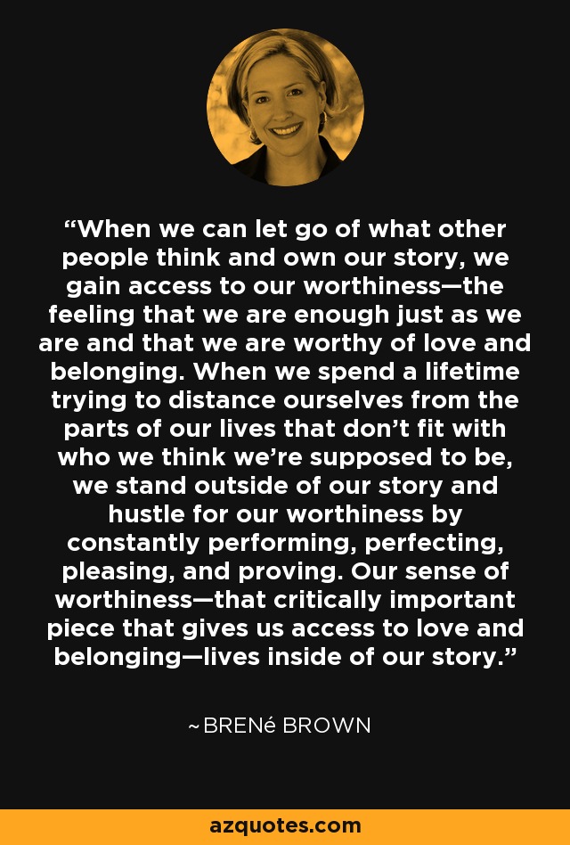 When we can let go of what other people think and own our story, we gain access to our worthiness—the feeling that we are enough just as we are and that we are worthy of love and belonging. When we spend a lifetime trying to distance ourselves from the parts of our lives that don’t fit with who we think we’re supposed to be, we stand outside of our story and hustle for our worthiness by constantly performing, perfecting, pleasing, and proving. Our sense of worthiness—that critically important piece that gives us access to love and belonging—lives inside of our story. - Brené Brown