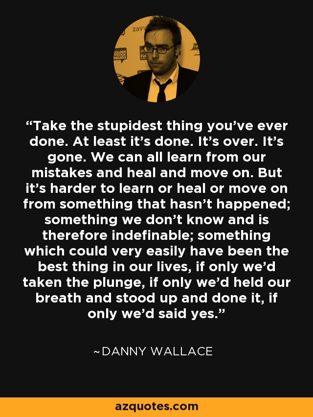 Take the stupidest thing you've ever done. At least it's done. It's over. It's gone. We can all learn from our mistakes and heal and move on. But it's harder to learn or heal or move on from something that hasn't happened; something we don't know and is therefore indefinable; something which could very easily have been the best thing in our lives, if only we'd taken the plunge, if only we'd held our breath and stood up and done it, if only we'd said yes. - Danny Wallace