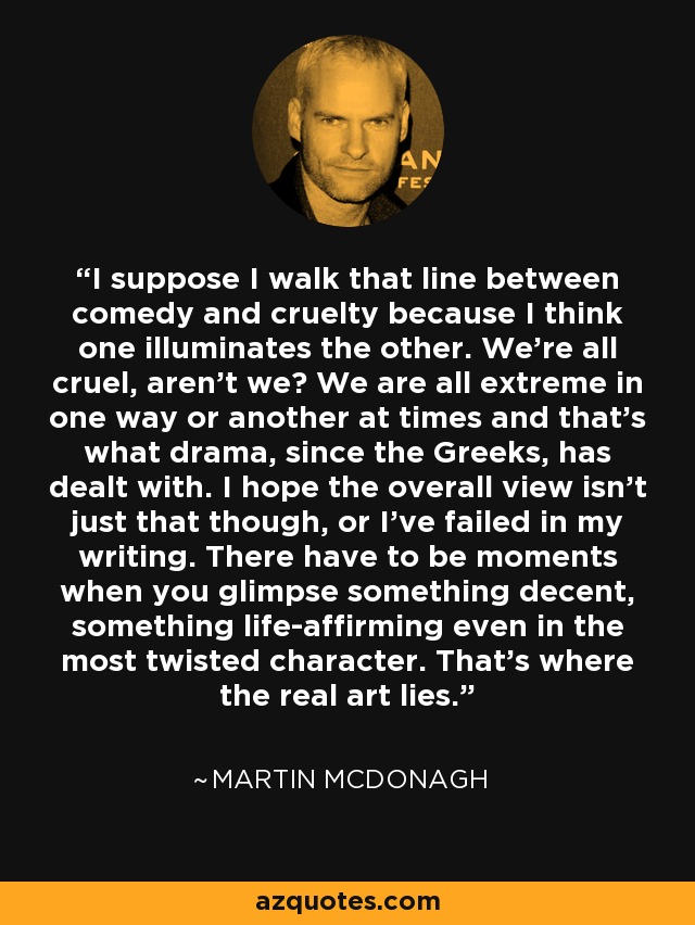 I suppose I walk that line between comedy and cruelty because I think one illuminates the other. We're all cruel, aren't we? We are all extreme in one way or another at times and that's what drama, since the Greeks, has dealt with. I hope the overall view isn't just that though, or I've failed in my writing. There have to be moments when you glimpse something decent, something life-affirming even in the most twisted character. That's where the real art lies. - Martin McDonagh