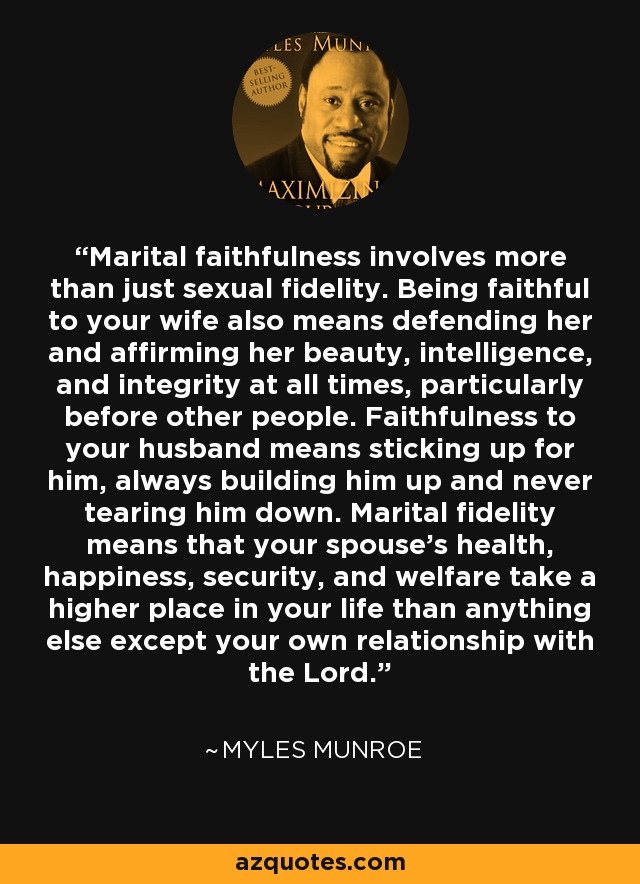 Marital faithfulness involves more than just sexual fidelity. Being faithful to your wife also means defending her and affirming her beauty, intelligence, and integrity at all times, particularly before other people. Faithfulness to your husband means sticking up for him, always building him up and never tearing him down. Marital fidelity means that your spouse’s health, happiness, security, and welfare take a higher place in your life than anything else except your own relationship with the Lord. - Myles Munroe