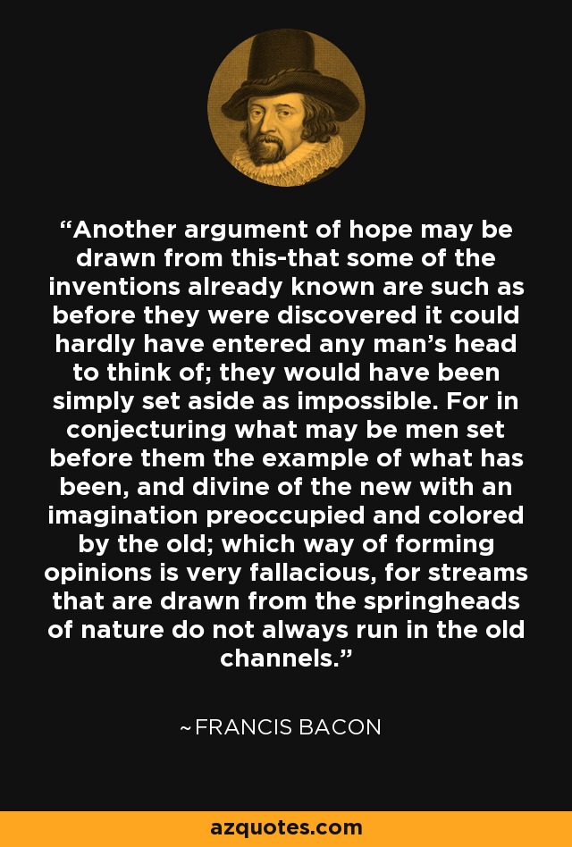 Another argument of hope may be drawn from this-that some of the inventions already known are such as before they were discovered it could hardly have entered any man's head to think of; they would have been simply set aside as impossible. For in conjecturing what may be men set before them the example of what has been, and divine of the new with an imagination preoccupied and colored by the old; which way of forming opinions is very fallacious, for streams that are drawn from the springheads of nature do not always run in the old channels. - Francis Bacon