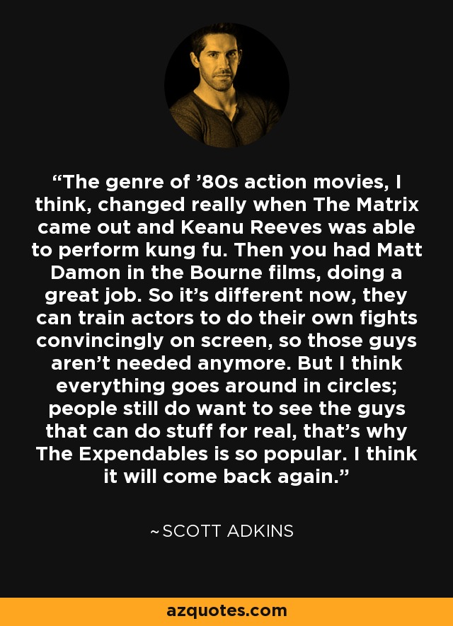 The genre of '80s action movies, I think, changed really when The Matrix came out and Keanu Reeves was able to perform kung fu. Then you had Matt Damon in the Bourne films, doing a great job. So it's different now, they can train actors to do their own fights convincingly on screen, so those guys aren't needed anymore. But I think everything goes around in circles; people still do want to see the guys that can do stuff for real, that's why The Expendables is so popular. I think it will come back again. - Scott Adkins