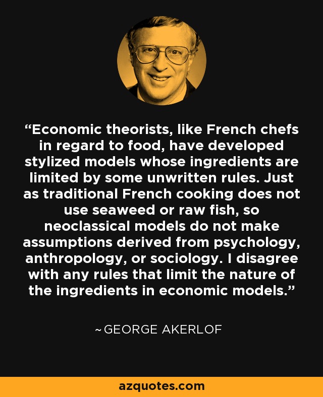 Economic theorists, like French chefs in regard to food, have developed stylized models whose ingredients are limited by some unwritten rules. Just as traditional French cooking does not use seaweed or raw fish, so neoclassical models do not make assumptions derived from psychology, anthropology, or sociology. I disagree with any rules that limit the nature of the ingredients in economic models. - George Akerlof